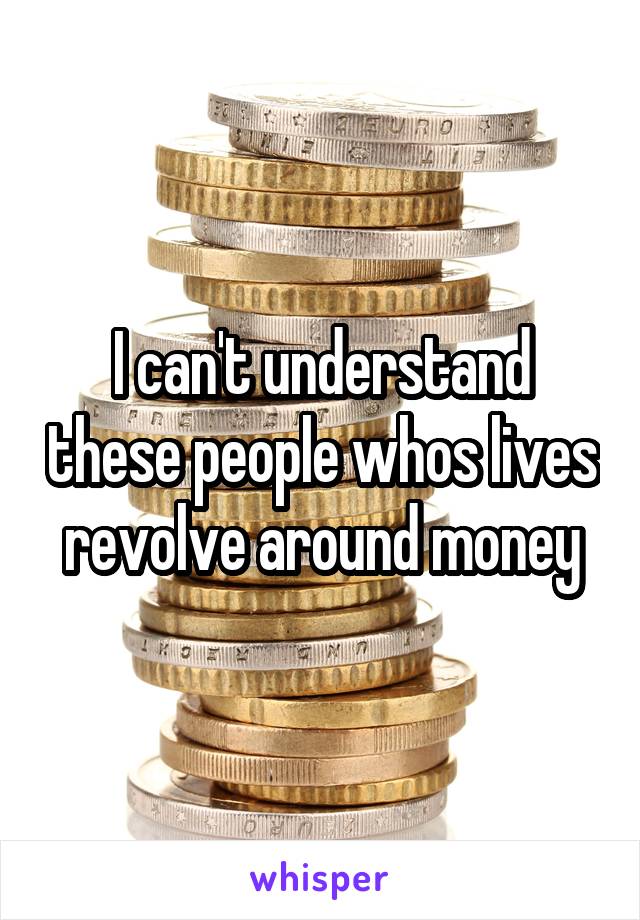 I can't understand these people whos lives revolve around money