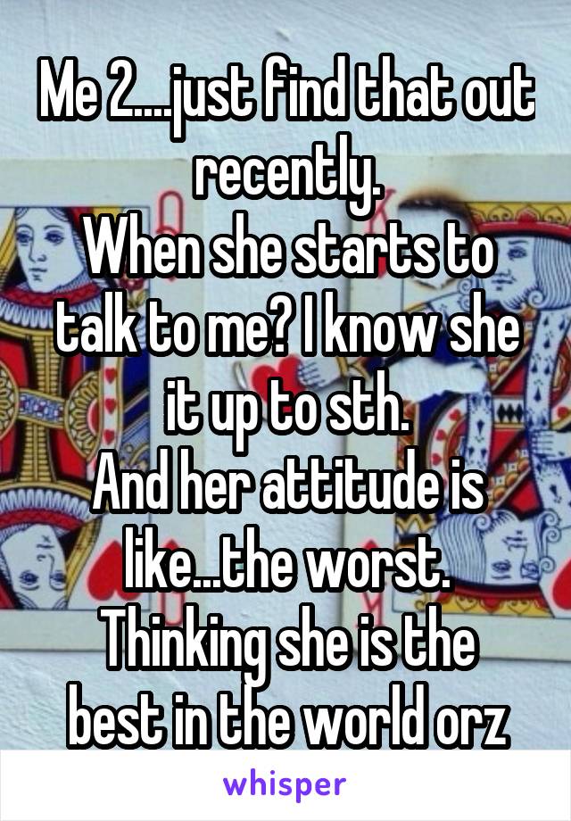 Me 2....just find that out recently.
When she starts to talk to me? I know she it up to sth.
And her attitude is like...the worst.
Thinking she is the best in the world orz