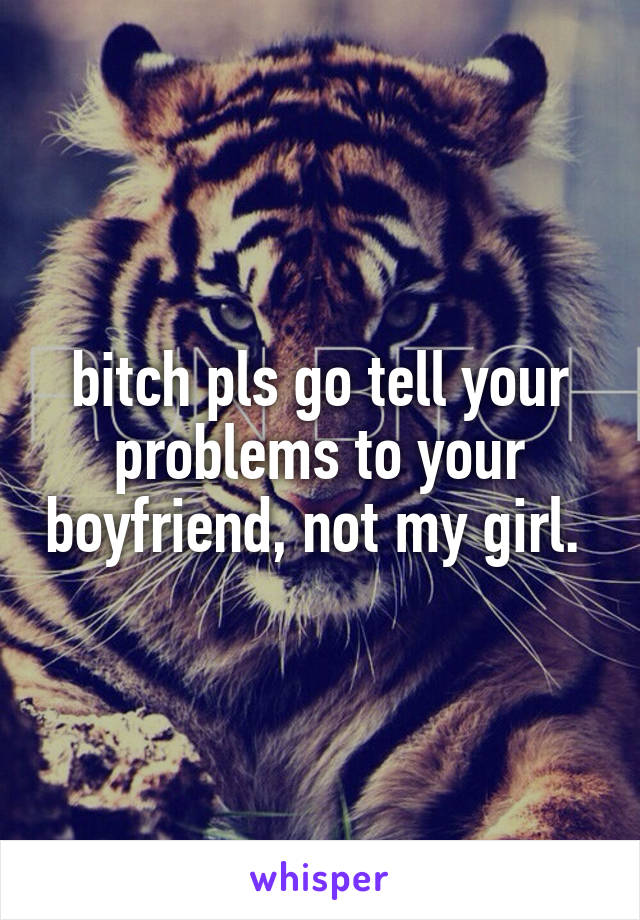 bitch pls go tell your problems to your boyfriend, not my girl. 