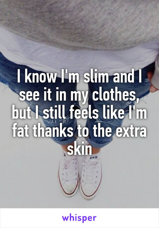 I know I'm slim and I see it in my clothes, but I still feels like I'm fat thanks to the extra skin