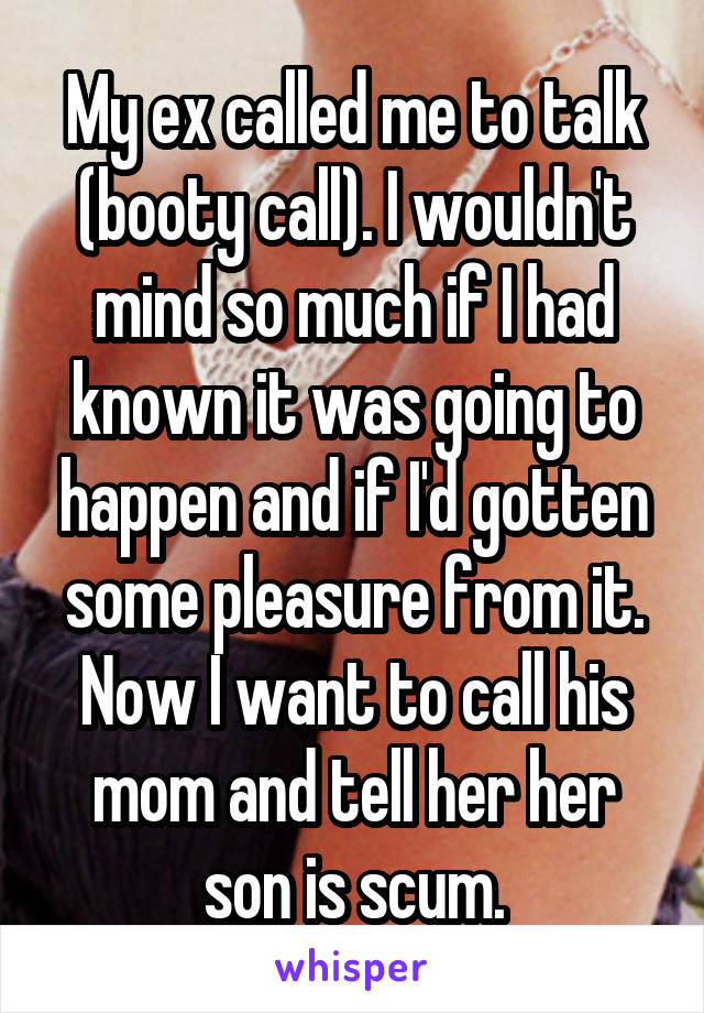 My ex called me to talk (booty call). I wouldn't mind so much if I had known it was going to happen and if I'd gotten some pleasure from it. Now I want to call his mom and tell her her son is scum.