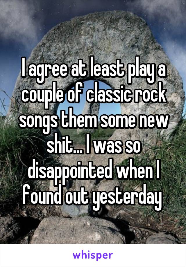 I agree at least play a couple of classic rock songs them some new shit... I was so disappointed when I found out yesterday 