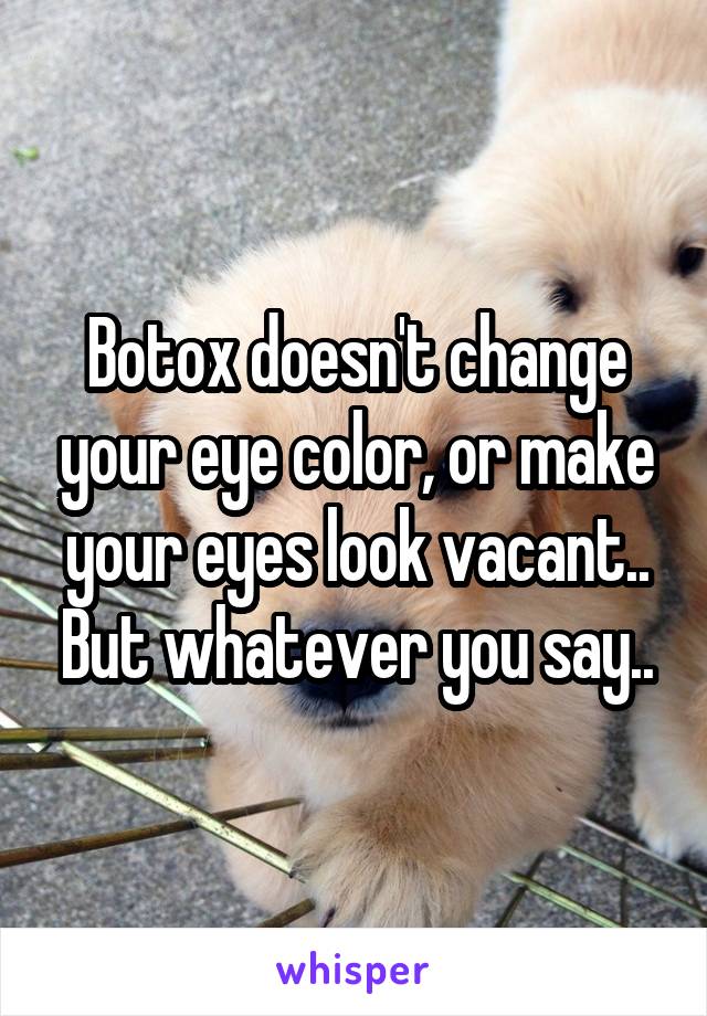 Botox doesn't change your eye color, or make your eyes look vacant.. But whatever you say..