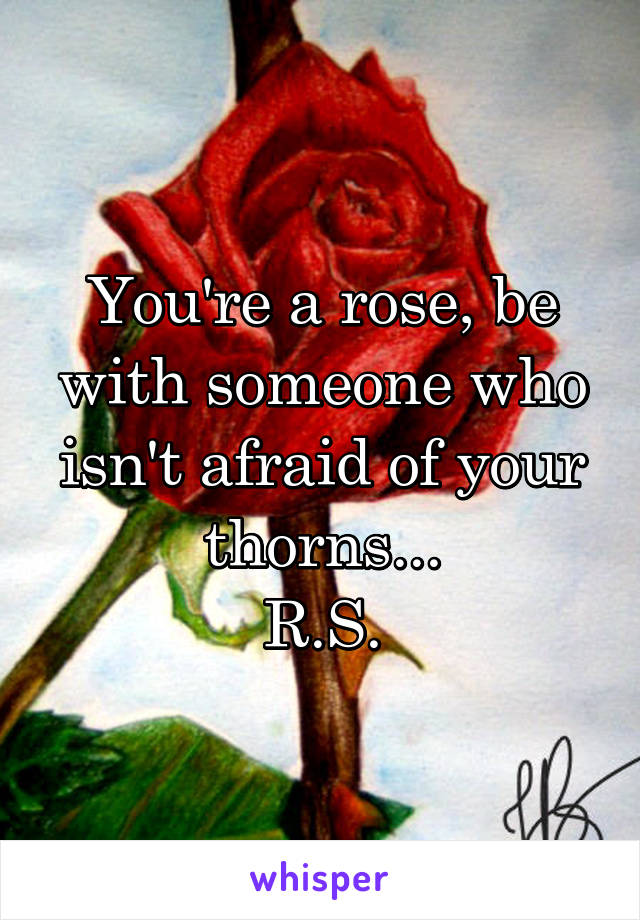 You're a rose, be with someone who isn't afraid of your thorns...
R.S.