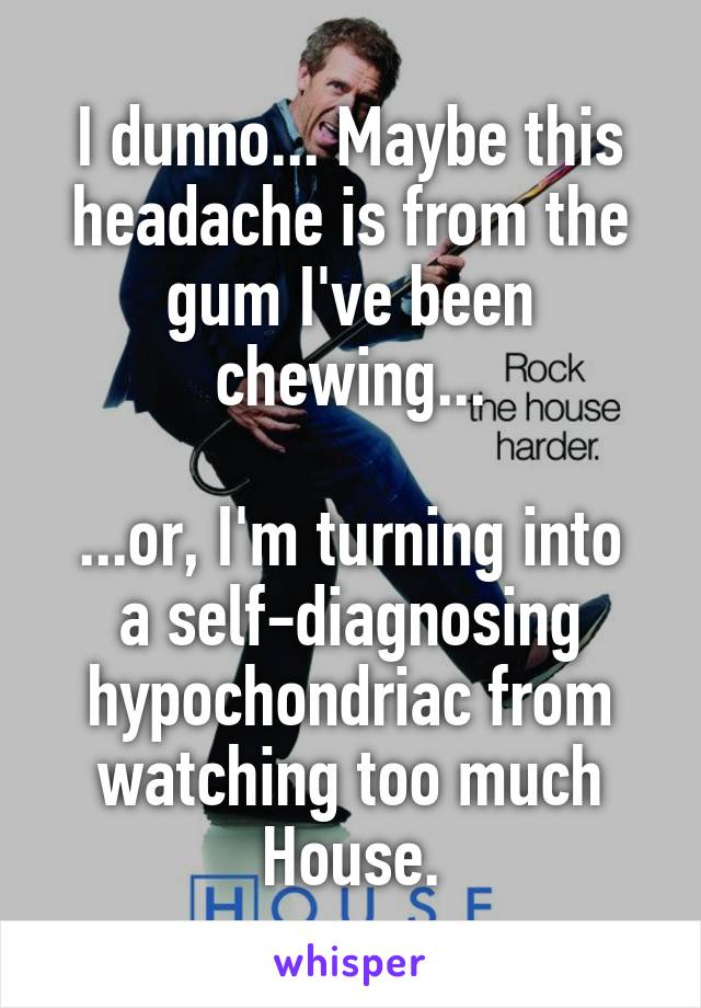 I dunno... Maybe this headache is from the gum I've been chewing...

...or, I'm turning into a self-diagnosing hypochondriac from watching too much House.