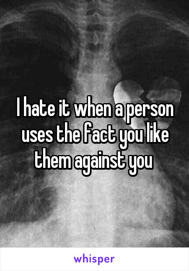 I hate it when a person uses the fact you like them against you 