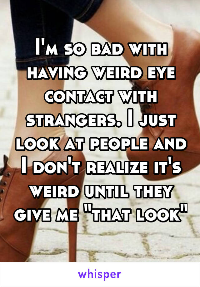 I'm so bad with having weird eye contact with strangers. I just look at people and I don't realize it's weird until they give me "that look" 