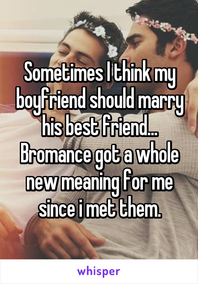 Sometimes I think my boyfriend should marry his best friend... Bromance got a whole new meaning for me since i met them.