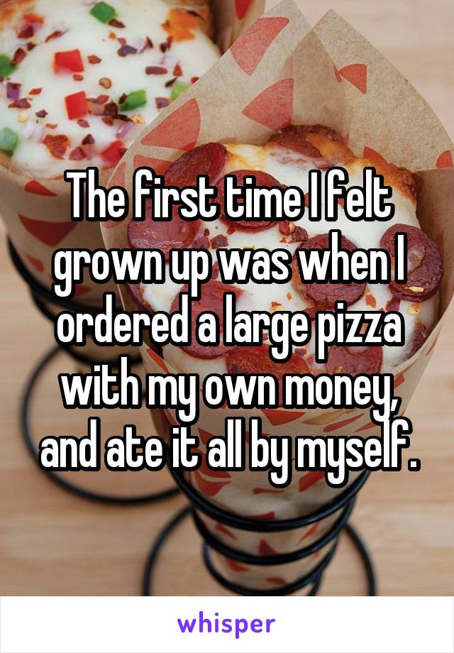 The first time I felt grown up was when I ordered a large pizza with my own money, and ate it all by myself.