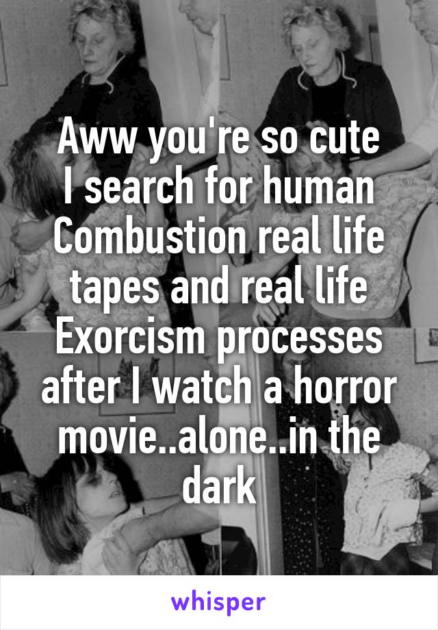 Aww you're so cute
I search for human Combustion real life tapes and real life Exorcism processes after I watch a horror movie..alone..in the dark