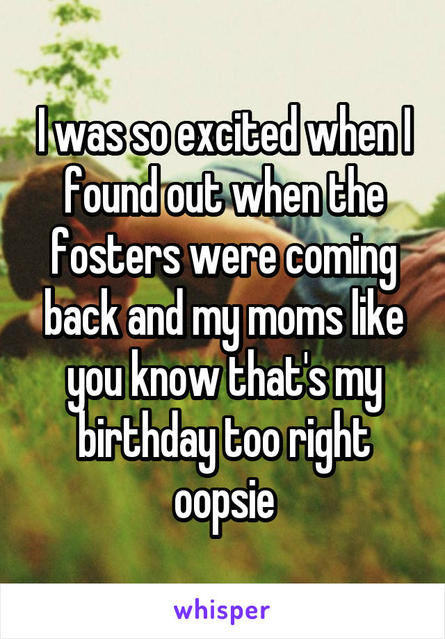 I was so excited when I found out when the fosters were coming back and my moms like you know that's my birthday too right oopsie