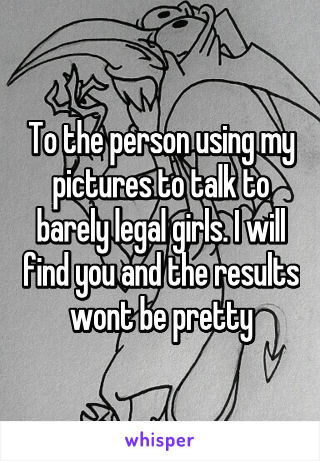 To the person using my pictures to talk to barely legal girls. I will find you and the results wont be pretty