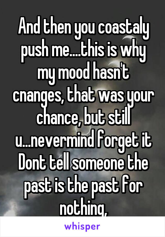 And then you coastaly push me....this is why my mood hasn't cnanges, that was your chance, but still u...nevermind forget it
Dont tell someone the past is the past for nothing,