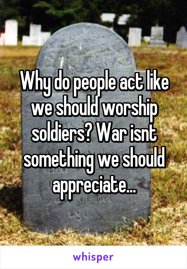 Why do people act like we should worship soldiers? War isnt something we should appreciate...