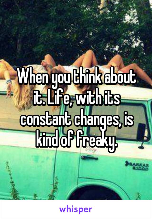 When you think about it. Life, with its constant changes, is kind of freaky.