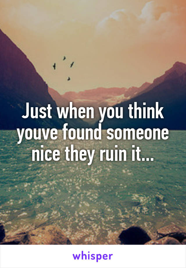 Just when you think youve found someone nice they ruin it...