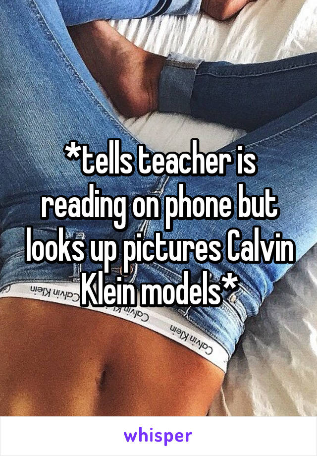 *tells teacher is reading on phone but looks up pictures Calvin Klein models*