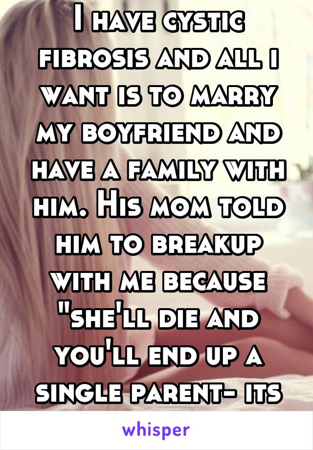 I have cystic fibrosis and all i want is to marry my boyfriend and have a family with him. His mom told him to breakup with me because "she'll die and you'll end up a single parent- its not worth it."