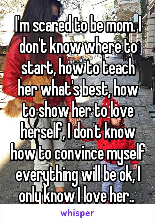 I'm scared to be mom. I don't know where to start, how to teach her what's best, how to show her to love herself, I don't know how to convince myself everything will be ok, I only know I love her.. 