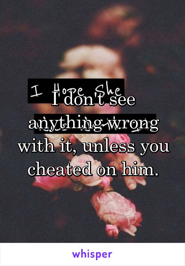 I don't see anything wrong with it, unless you cheated on him.