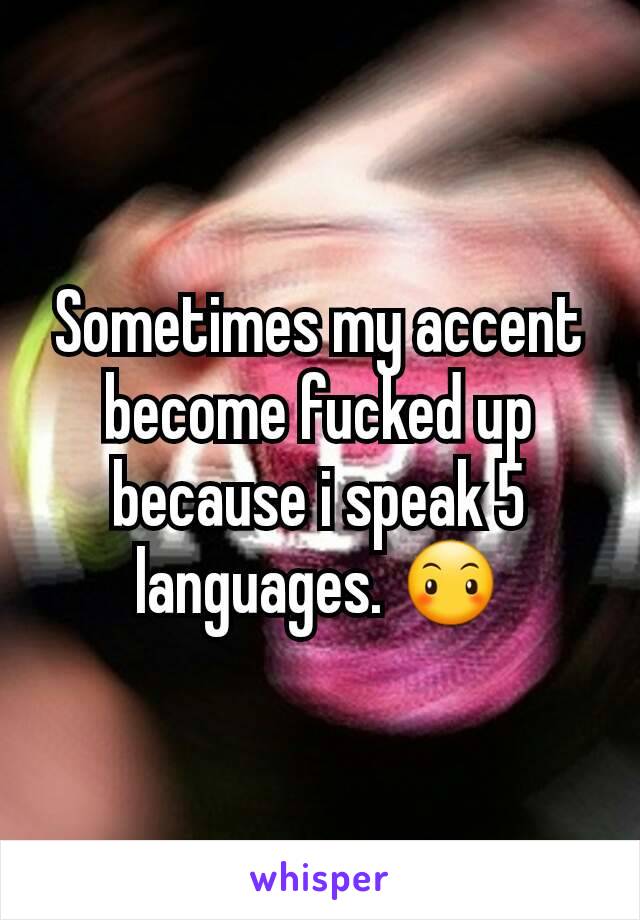 Sometimes my accent become fucked up because i speak 5 languages. 😶