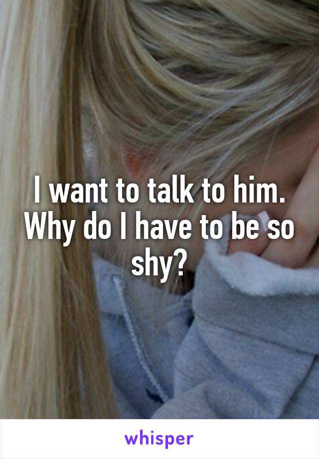 I want to talk to him. Why do I have to be so shy?