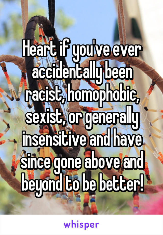 Heart if you've ever accidentally been racist, homophobic, sexist, or generally insensitive and have since gone above and beyond to be better!