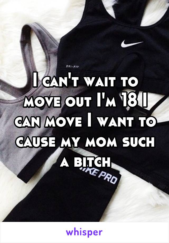 I can't wait to move out I'm 18 I can move I want to cause my mom such a bitch