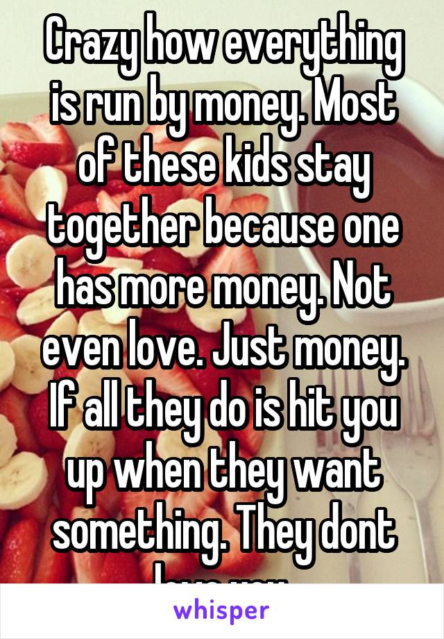 Crazy how everything is run by money. Most of these kids stay together because one has more money. Not even love. Just money. If all they do is hit you up when they want something. They dont love you.