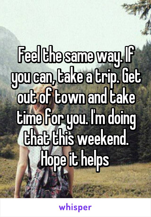 Feel the same way. If you can, take a trip. Get out of town and take time for you. I'm doing that this weekend. Hope it helps 