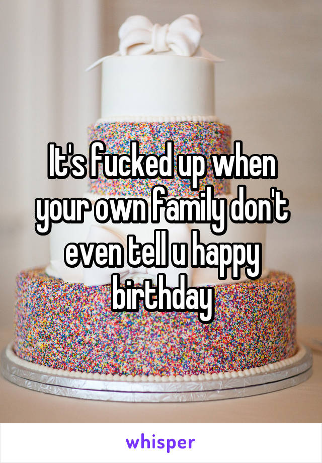 It's fucked up when your own family don't even tell u happy birthday