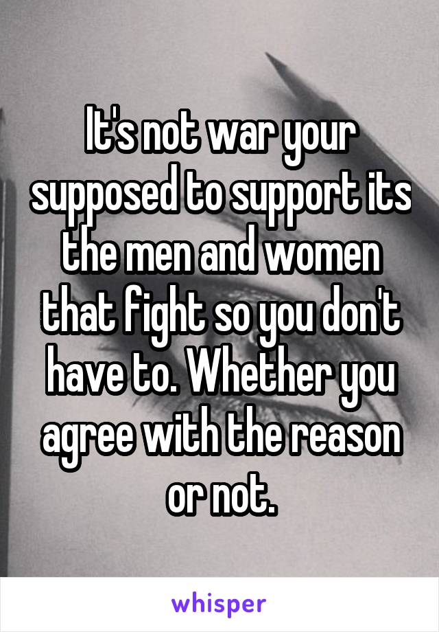 It's not war your supposed to support its the men and women that fight so you don't have to. Whether you agree with the reason or not.