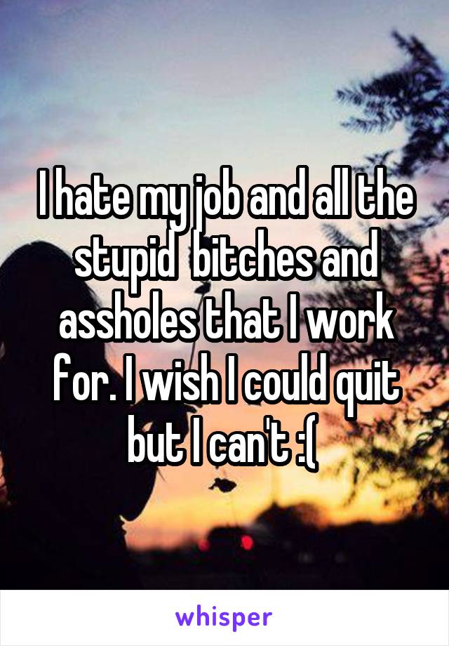 I hate my job and all the stupid  bitches and assholes that I work for. I wish I could quit but I can't :( 