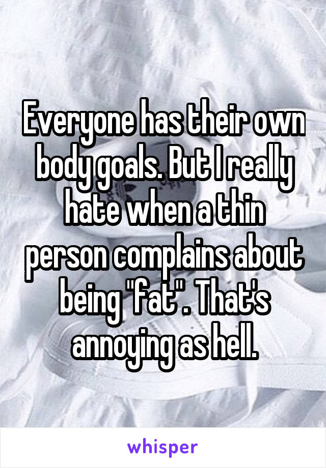 Everyone has their own body goals. But I really hate when a thin person complains about being "fat". That's annoying as hell.