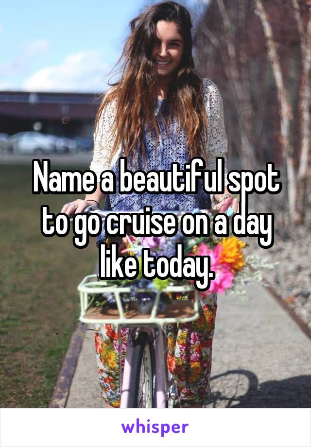 Name a beautiful spot to go cruise on a day like today.