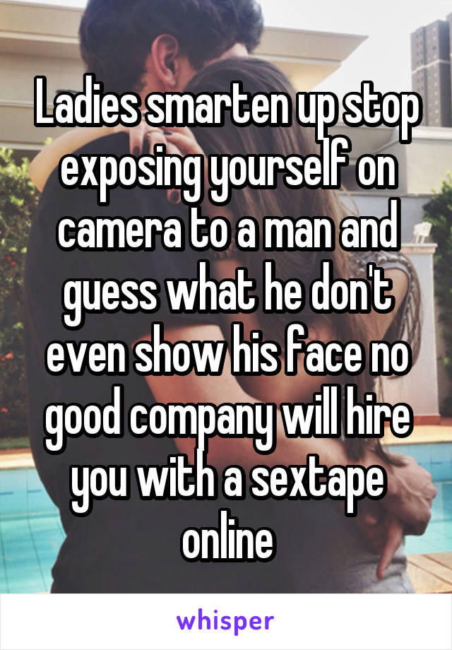 Ladies smarten up stop exposing yourself on camera to a man and guess what he don't even show his face no good company will hire you with a sextape online