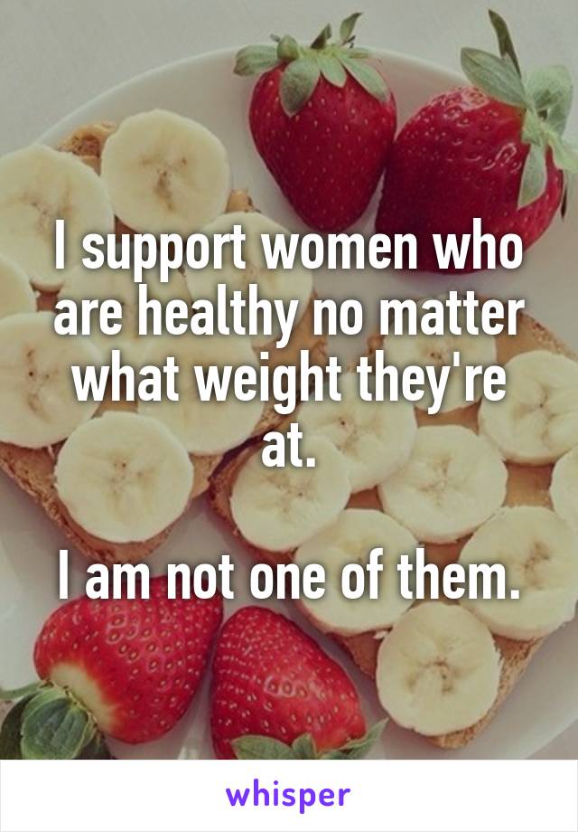 I support women who are healthy no matter what weight they're at.

I am not one of them.