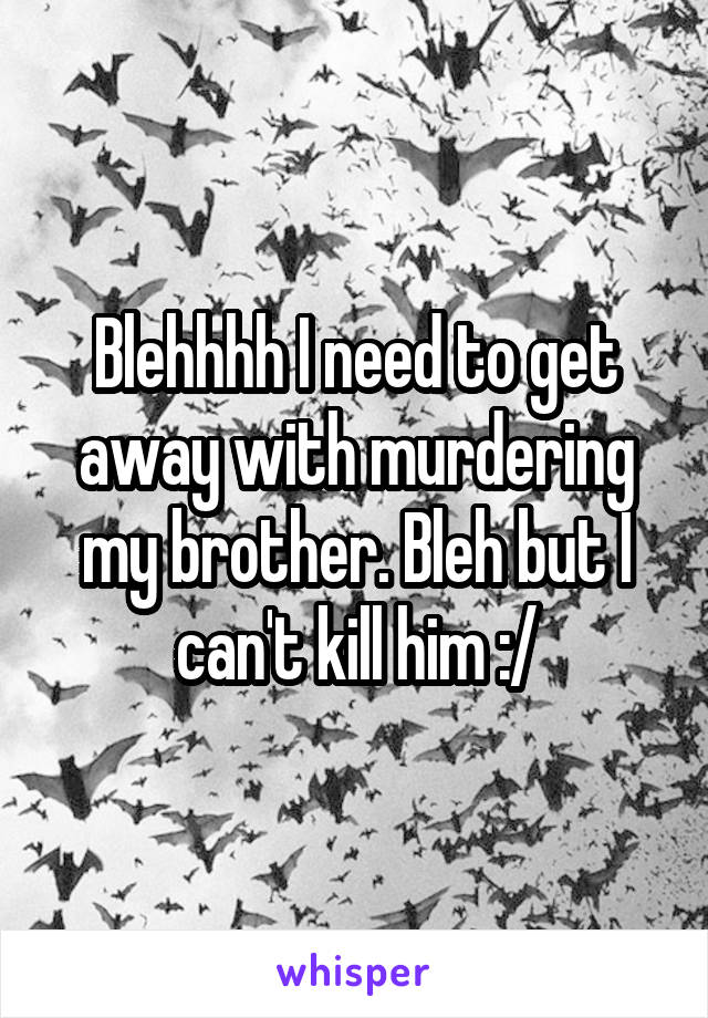 Blehhhh I need to get away with murdering my brother. Bleh but I can't kill him :/