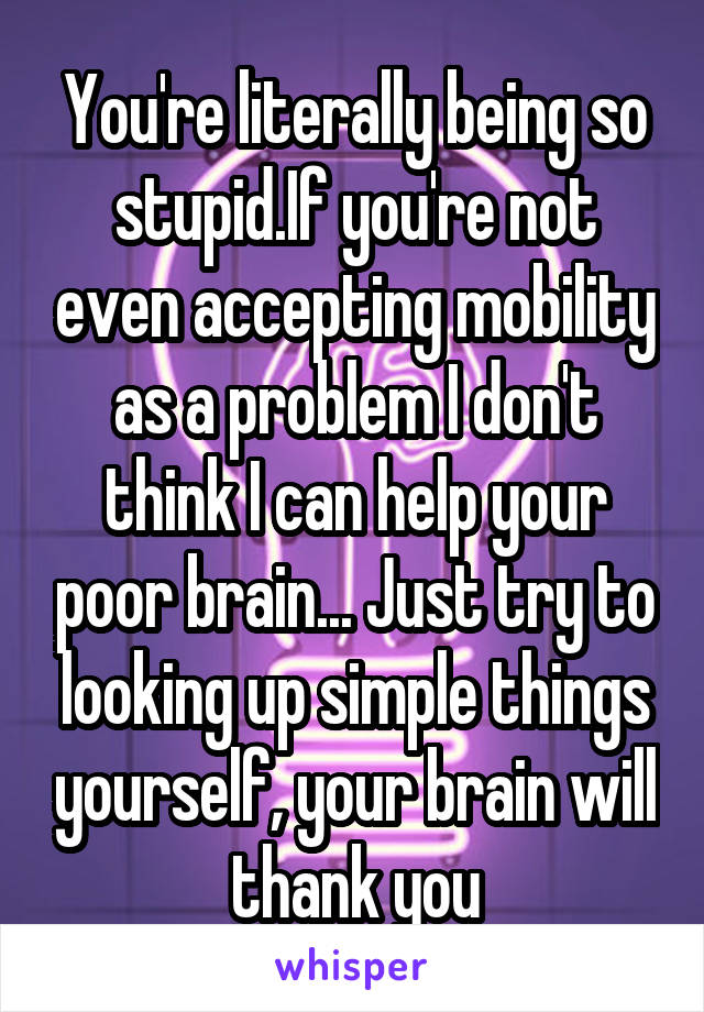 You're literally being so stupid.If you're not even accepting mobility as a problem I don't think I can help your poor brain... Just try to looking up simple things yourself, your brain will thank you