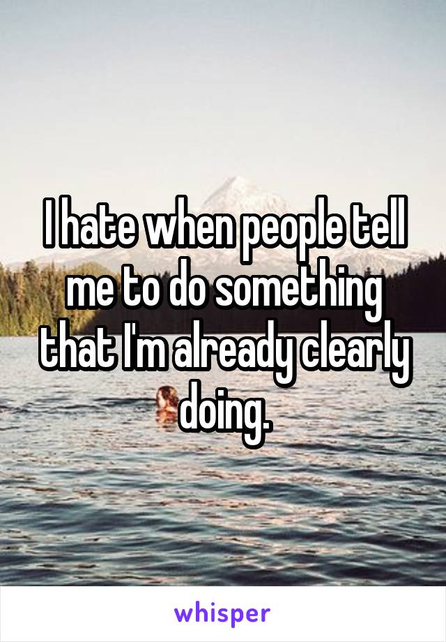 I hate when people tell me to do something that I'm already clearly doing.