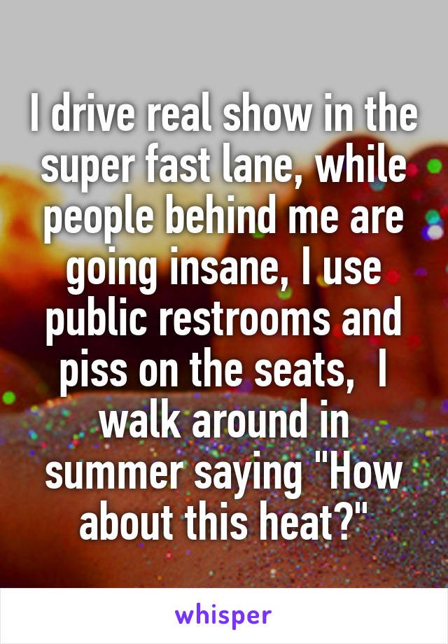 I drive real show in the super fast lane, while people behind me are going insane, I use public restrooms and piss on the seats,  I walk around in summer saying "How about this heat?"