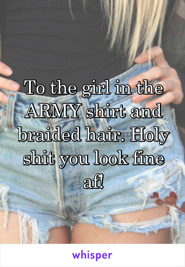 To the girl in the ARMY shirt and braided hair. Holy shit you look fine af!