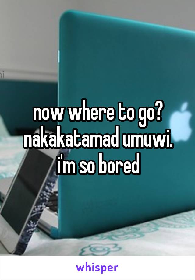 now where to go?
nakakatamad umuwi. i'm so bored