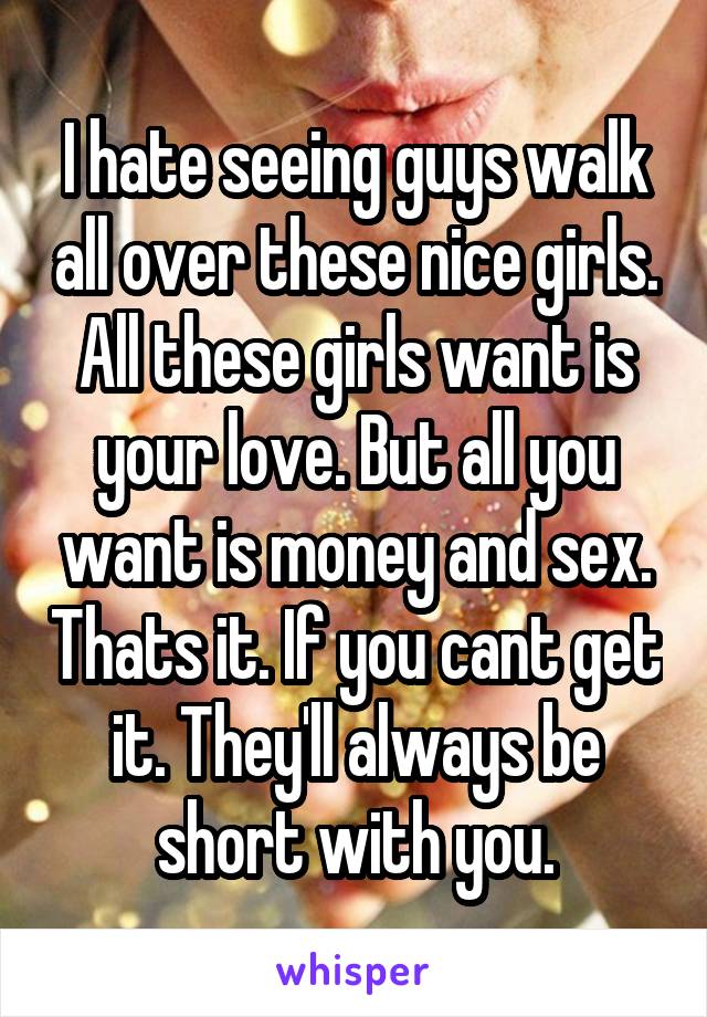 I hate seeing guys walk all over these nice girls. All these girls want is your love. But all you want is money and sex. Thats it. If you cant get it. They'll always be short with you.