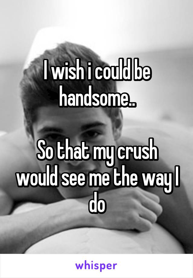 I wish i could be handsome..

So that my crush would see me the way I do