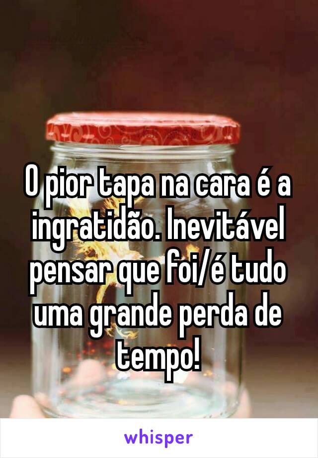 O pior tapa na cara é a ingratidão. Inevitável pensar que foi/é tudo uma grande perda de tempo!