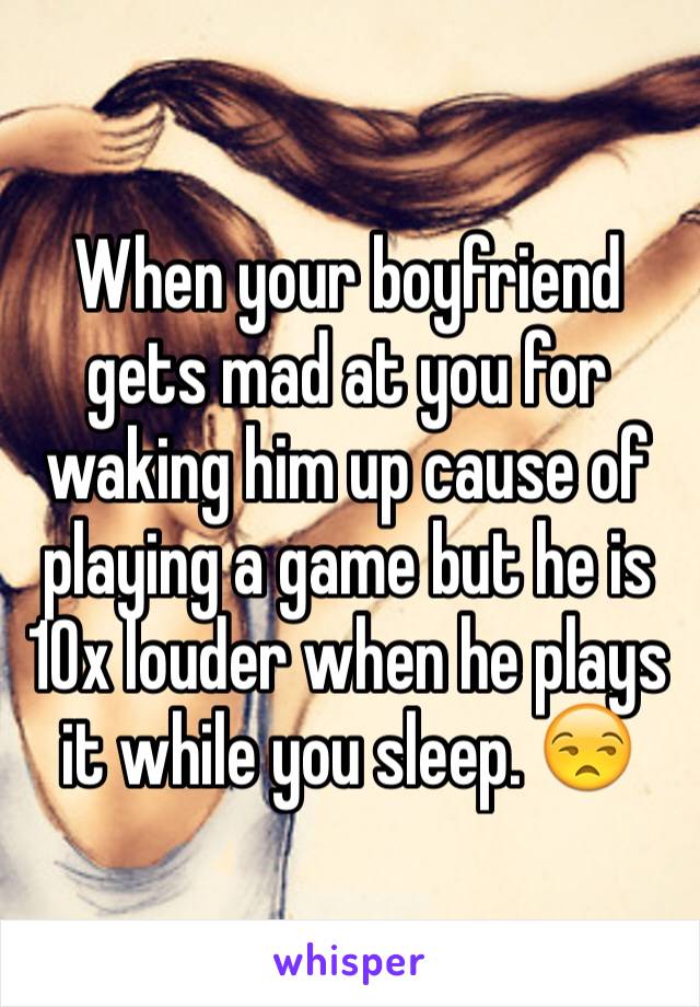 When your boyfriend gets mad at you for waking him up cause of playing a game but he is 10x louder when he plays it while you sleep. 😒