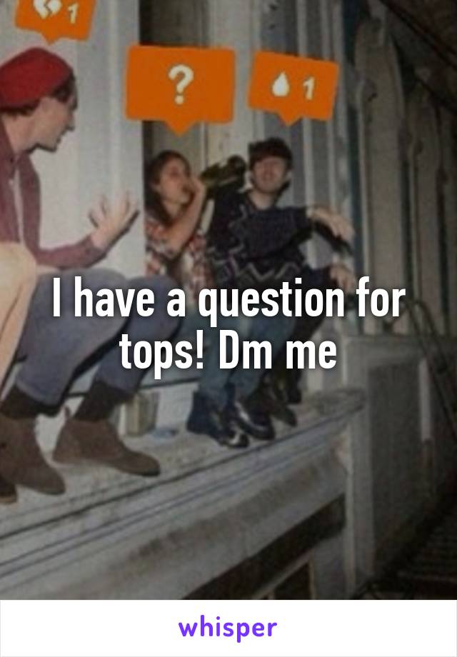 I have a question for tops! Dm me