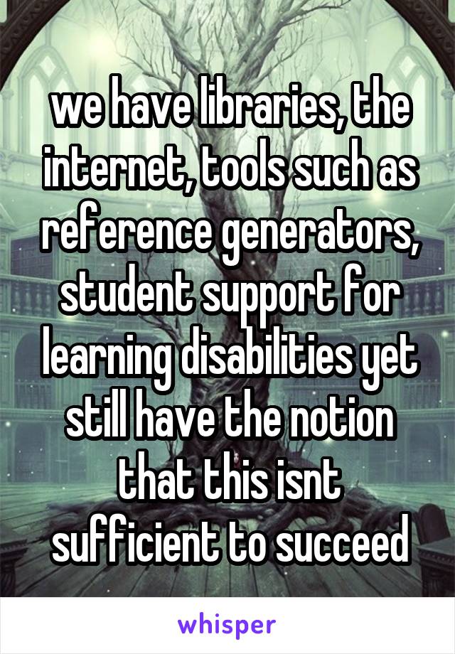 we have libraries, the internet, tools such as reference generators, student support for learning disabilities yet still have the notion that this isnt sufficient to succeed