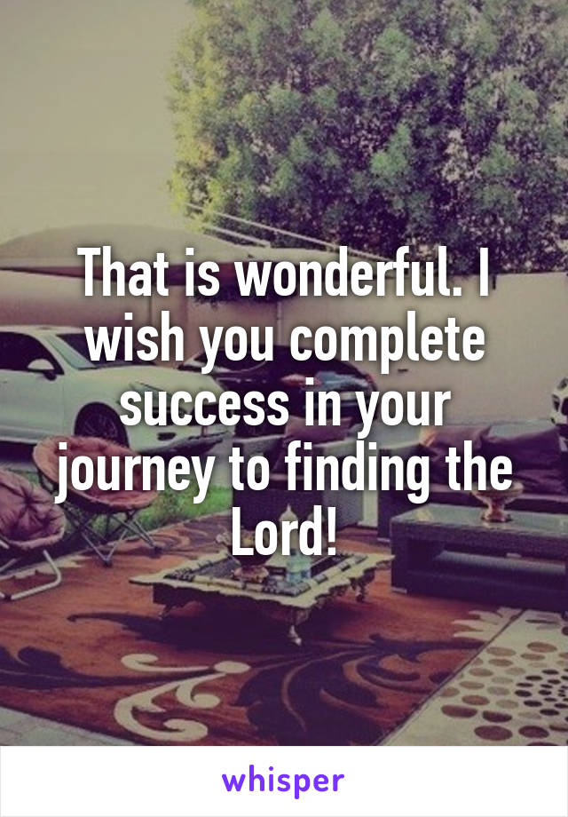 That is wonderful. I wish you complete success in your journey to finding the Lord!